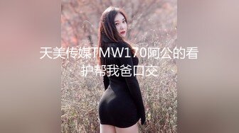 天美传媒TMW170阿公的看护帮我爸口交