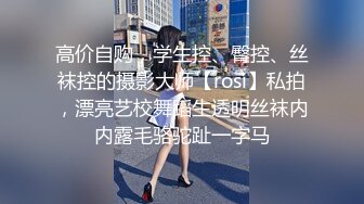 高价自购，学生控、臀控、丝袜控的摄影大师【rosi】私拍，漂亮艺校舞蹈生透明丝袜内内露毛骆驼趾一字马