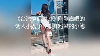 《台湾情侣泄密》刚刚离婚的诱人小嫂子??拨开粉嫩的小鲍鱼