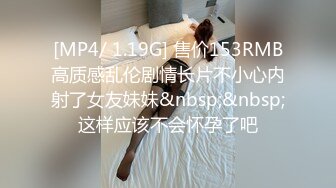 [MP4/ 1.19G] 售价153RMB高质感乱伦剧情长片不小心内射了女友妹妹&nbsp;&nbsp;这样应该不会怀孕了吧