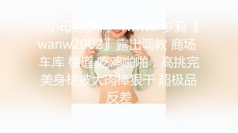 ✿小母狗萝莉✿Twitter萝莉〖wanw2002〗露出调教 商场 车库 楼道 吃鸡啪啪，高挑完美身材被大肉棒狠干 超极品反差