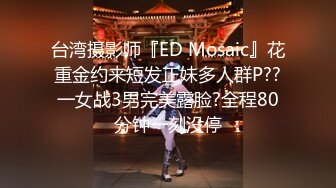 台湾摄影师『ED Mosaic』花重金约来短发正妹多人群P??一女战3男完美露脸?全程80分钟一刻没停