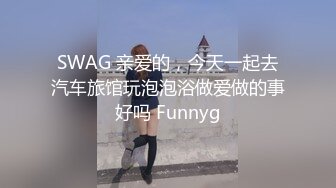 SWAG 亲爱的，今天一起去汽车旅馆玩泡泡浴做爱做的事好吗 Funnyg