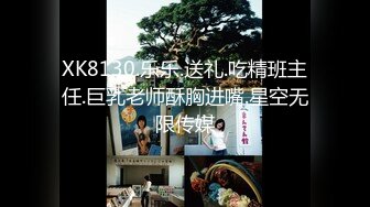 XK8130.乐乐.送礼.吃精班主任.巨乳老师酥胸进嘴.星空无限传媒