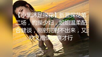 【小黑沐足探花】新晋探花第二场，约操少妇，姐姐温柔配合健谈，刚射完射不出来，又吹又撸保证爽才行