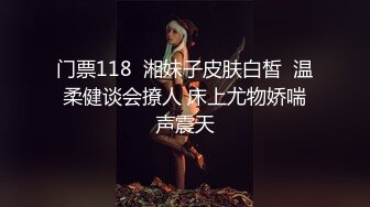 门票118  湘妹子皮肤白皙  温柔健谈会撩人 床上尤物娇喘声震天