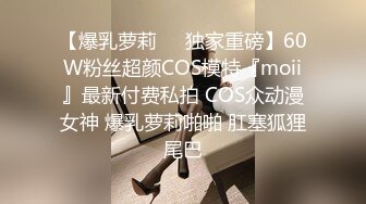 【爆乳萝莉❤️独家重磅】60W粉丝超颜COS模特『moii』最新付费私拍 COS众动漫女神 爆乳萝莉啪啪 肛塞狐狸尾巴