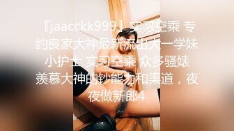 『jaacckk999』实习空乘 专约良家大神最新流出大一学妹 小护士 实习空乘 众多骚婊 羡慕大神的钞能力和渠道，夜夜做新郎4