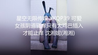 星空无限传媒 XKQP39 可爱女孩阴道骚痒只有大鸡巴插入才能止痒 沈湘妮(湘湘)