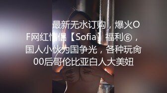 ⚫️⚫️最新无水订购，爆火OF网红情侣【Sofia】福利⑥，国人小伙为国争光，各种玩肏00后哥伦比亚白人大美妞