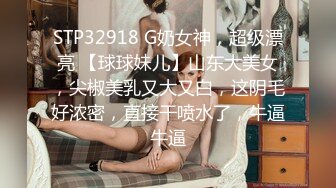 STP32918 G奶女神，超级漂亮 【球球妹儿】山东大美女，尖椒美乳又大又白，这阴毛好浓密，直接干喷水了，牛逼牛逼