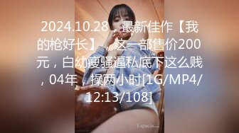 2024.10.28，最新佳作【我的枪好长】，这一部售价200元，白幼瘦骚逼私底下这么贱，04年，操两小时[1G/MP4/12:13/108]