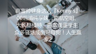 高富帅健身达人『Kenny`s』00后清纯学妹、南航空姐、大长腿模特、白富美留学生 众多骚婊成倒贴母狗！人生赢家2