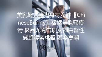 美乳嫩穴魔鬼身材女神〖ChineseBunny〗猛操美胸骚模特 极品尤物气质女神白皙性感蜂腰蜜桃臀 颤挛高潮