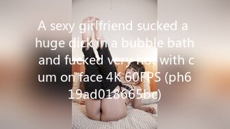 A sexy girlfriend sucked a huge dick in a bubble bath and fucked very hot with cum on face 4K 60FPS (ph619ad018665bc)