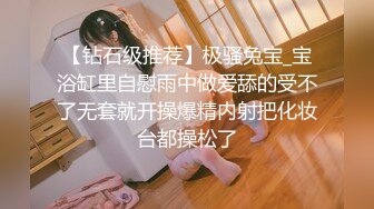 【钻石级推荐】极骚兔宝_宝浴缸里自慰雨中做爱舔的受不了无套就开操爆精内射把化妆台都操松了