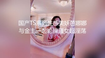 国产TS系列性感美妖芭娜娜与金主一起轮操骚女超淫荡