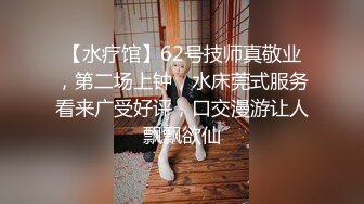 【水疗馆】62号技师真敬业，第二场上钟，水床莞式服务看来广受好评，口交漫游让人飘飘欲仙