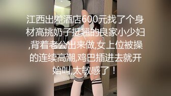 江西出差酒店600元找了个身材高挑奶子挺翘的良家小少妇,背着老公出来做,女上位被操的连续高潮,鸡巴插进去就开始叫,太敏感了！