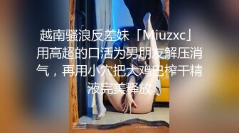 越南骚浪反差妹「Miuzxc」用高超的口活为男朋友解压消气，再用小穴把大鸡巴榨干精液完美释放