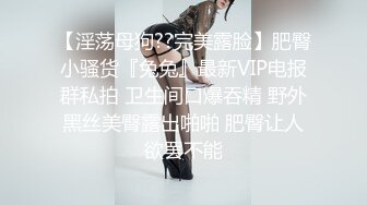 【淫荡母狗??完美露脸】肥臀小骚货『兔兔』最新VIP电报群私拍 卫生间口爆吞精 野外黑丝美臀露出啪啪 肥臀让人欲罢不能