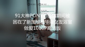 91大神PONY哥疫情期间被困在了新加坡和华裔女友浴室做爱1080P高清版