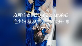 麻豆传媒MSD-008出轨的妖艳少妇 骚浪淫乱性瘾大开-清新袁子仪